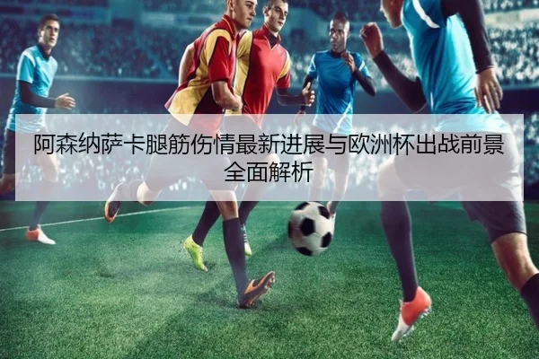阿森纳萨卡腿筋伤情最新进展与欧洲杯出战前景全面解析