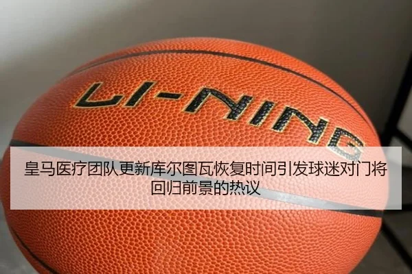 皇马医疗团队更新库尔图瓦恢复时间引发球迷对门将回归前景的热议