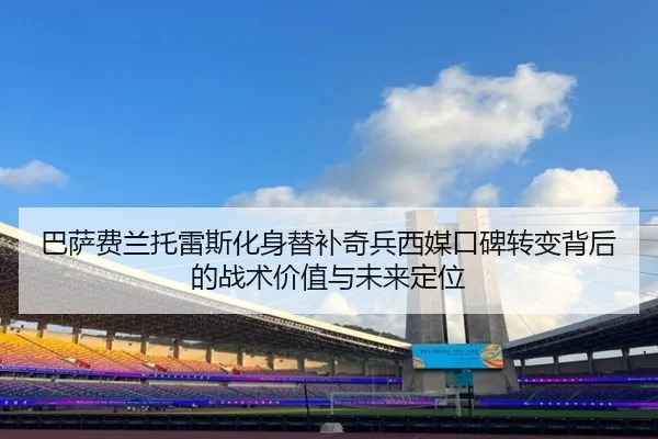 巴萨费兰托雷斯化身替补奇兵西媒口碑转变背后的战术价值与未来定位