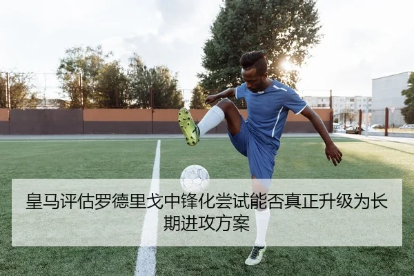 皇马评估罗德里戈中锋化尝试能否真正升级为长期进攻方案