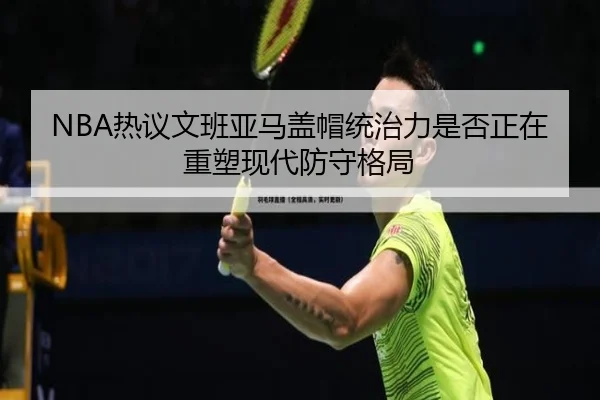 NBA热议文班亚马盖帽统治力是否正在重塑现代防守格局