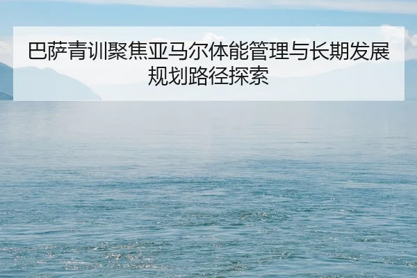 巴萨青训聚焦亚马尔体能管理与长期发展规划路径探索